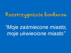 Rozstrzygnięcie konkursu - „Moje zaśmiecone miasto, moje ukwiecone miasto”.